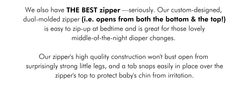 We also have    THE BEST ZIPPER—seriously. Our custom-designed, dual-molded zipper (i.e. opens from both the bottom and the top    !) is easy to zip-up at bedtime and is great for those lovely middle-of-the-night diaper changes.  Our zipper's high-quality construction won’t bust open from those surprisingly strong little kicks, and a tab snaps easily in place over the zipper's top to protect baby's chin from irritation.
