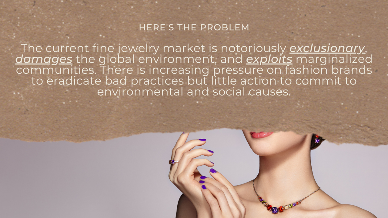The current fine jewelry market is notoriously exclusionary, damaging to the global environment, and exploitative of marginalized communities.  There is increasing pressure on fashion brands to eradicate bad practices but little action to commit to environmental and social causes.