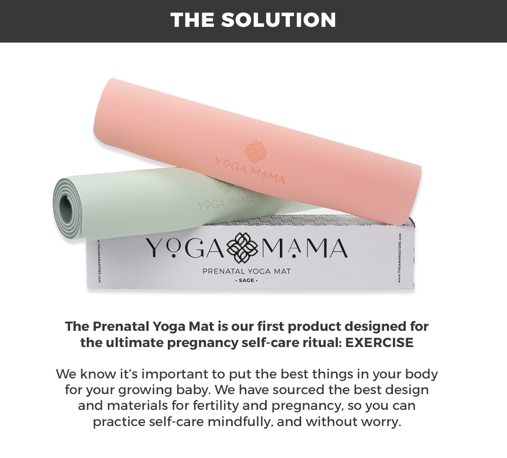 the solution: The Prenatal Yoga Mat is our first product designed for the ultimate pregnancy self-care ritual: exercise  We know it’s important to put the best things in your body for your growing baby. We have sourced the best design and materials for fertility and pregnancy, so you can practice self-care mindfully, and without worry.