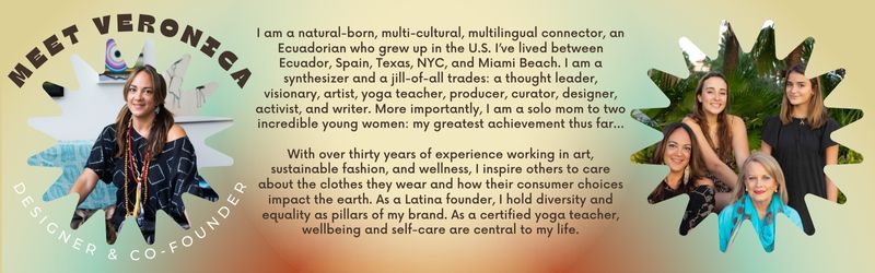 I am a natural-born, multi-cultural, multilingual connector, an Ecuadorian who grew up in the U.S. I’ve lived between Ecuador, Spain, Texas, NYC, and Miami Beach. I am a synthesizer and a jill-of-all trades: a thought leader, visionary, artist, yoga teacher, producer, curator, designer, activist, and writer. More importantly, I am a solo mom to two incredible young women: my greatest achievement thus far…  With over thirty years of experience working in art, sustainable fashion, and wellness, I inspire othe