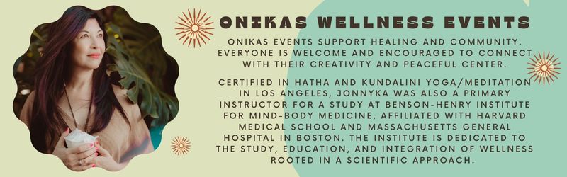 onikas events support healing and community. everyone is welcome and encouraged to connect with their creativity and peaceful center.  certified in hatha and kundalini yoga/meditation in los angeles, jonnyka was also a primary instructor for a study at benson-henry institute for mind-body medicine, affiliated with harvard medical school and massachusetts general hospital in boston. the institute is dedicated to the study, education, and integration of wellness rooted in a scientific approach.