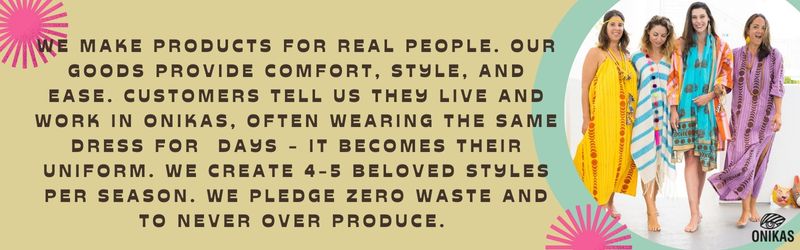 We make products for real people. Our goods provide comfort, style, and ease. Customers tell us they LIVE and work in Onikas, often wearing the same dress for  days - it becomes their uniform. We create 4-5 beloved styles per season. we pledge zero waste and to never over produce. 