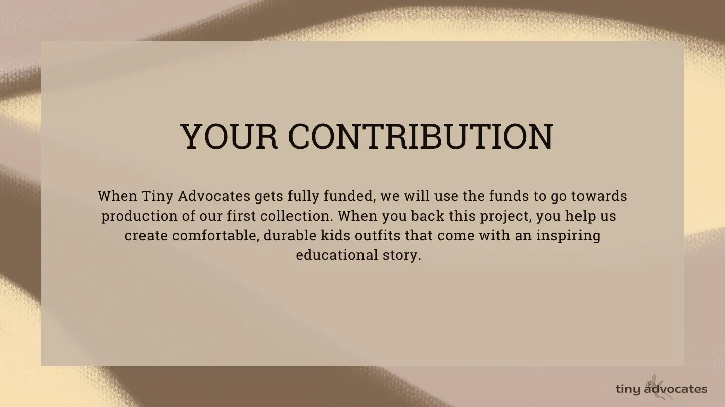 Your contribution: When Tiny Advocates gets fully funded, we will use the funds to go towards production of our first collection. When you back our project, you help us create comfortable, durable kid's outfits that come with inspiring education story.
