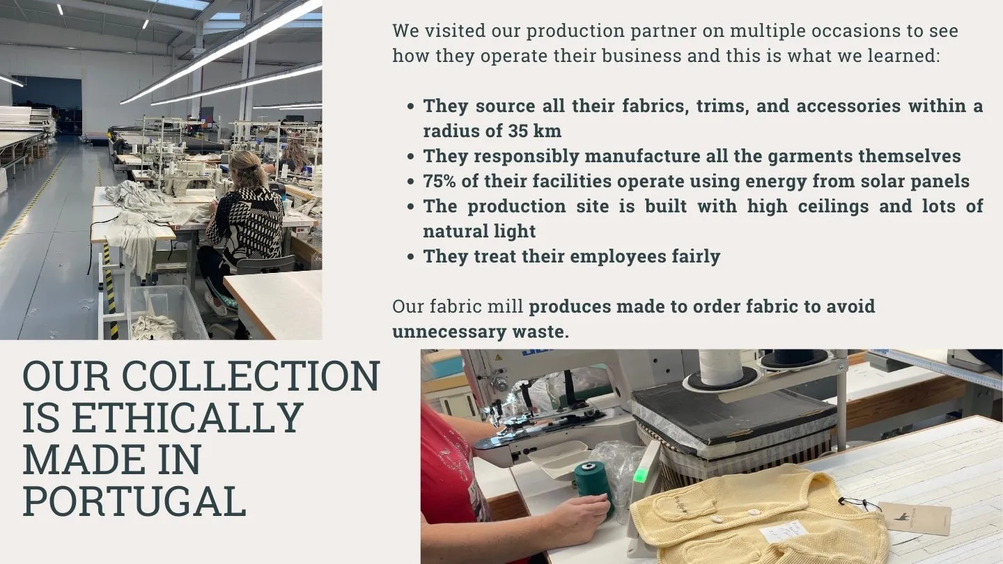 Our collection is ethically made in Portugal - our production partner sources fabric and accessories within 35 k radius, 75% of their facilities run on solar panels, they treat employees fairly.