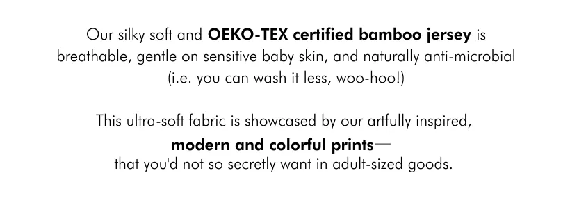 Our silky-soft and OKEO-TEX certified bamboo jersey fabricis breathable, gentle on sensitive baby skin, and naturally anti-microbial (i.e. you can wash it less, woo hoo!). This ultra-soft fabric is showcased by our artfully-inspired modern, and colorful print ( (- that you’d not so secretly want for adult-sized goods.