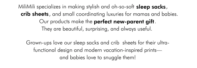 MiliMili specializes in making stylish and oh-so-soft    sleep sacks,        crib    sheets, and small coordinating luxuries for mamas and babies. Our products make the       perfect new-parent gift.  They are beautiful, surprising, and always useful. 