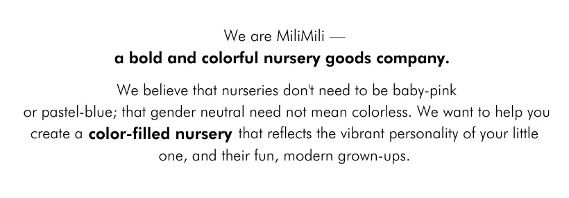 We are MiliMili—a bold and colorful nursery goods company. We believe that nurseries don't need to be baby-pink or pastel-blue; that gender neutral need not mean colorless. We want to help you create a color-filled nursery that reflects the vibrant personality of your little one, and their fun, modern grown-ups.