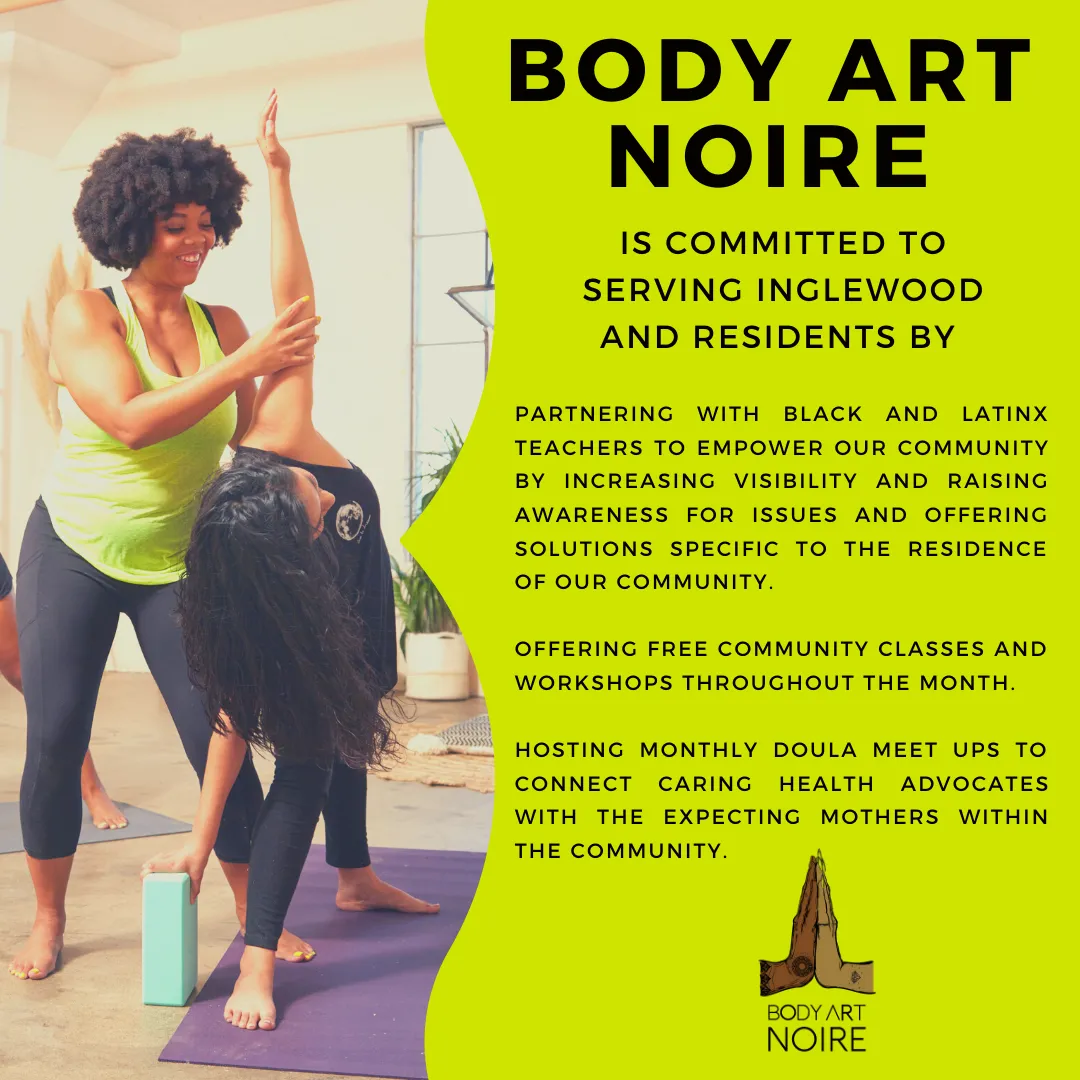 Body Art Noire is committed to serving Inglewood and residents by: Partnering with Black and Latinx teachers to empower our community by increasing visibility and raising awareness for issues and offering solutions specific to the residence of our community. Offering free community classes and workshops throughout the month. Hosting monthly doula meet ups to connect caring health advocates with the expecting mothers within the community.