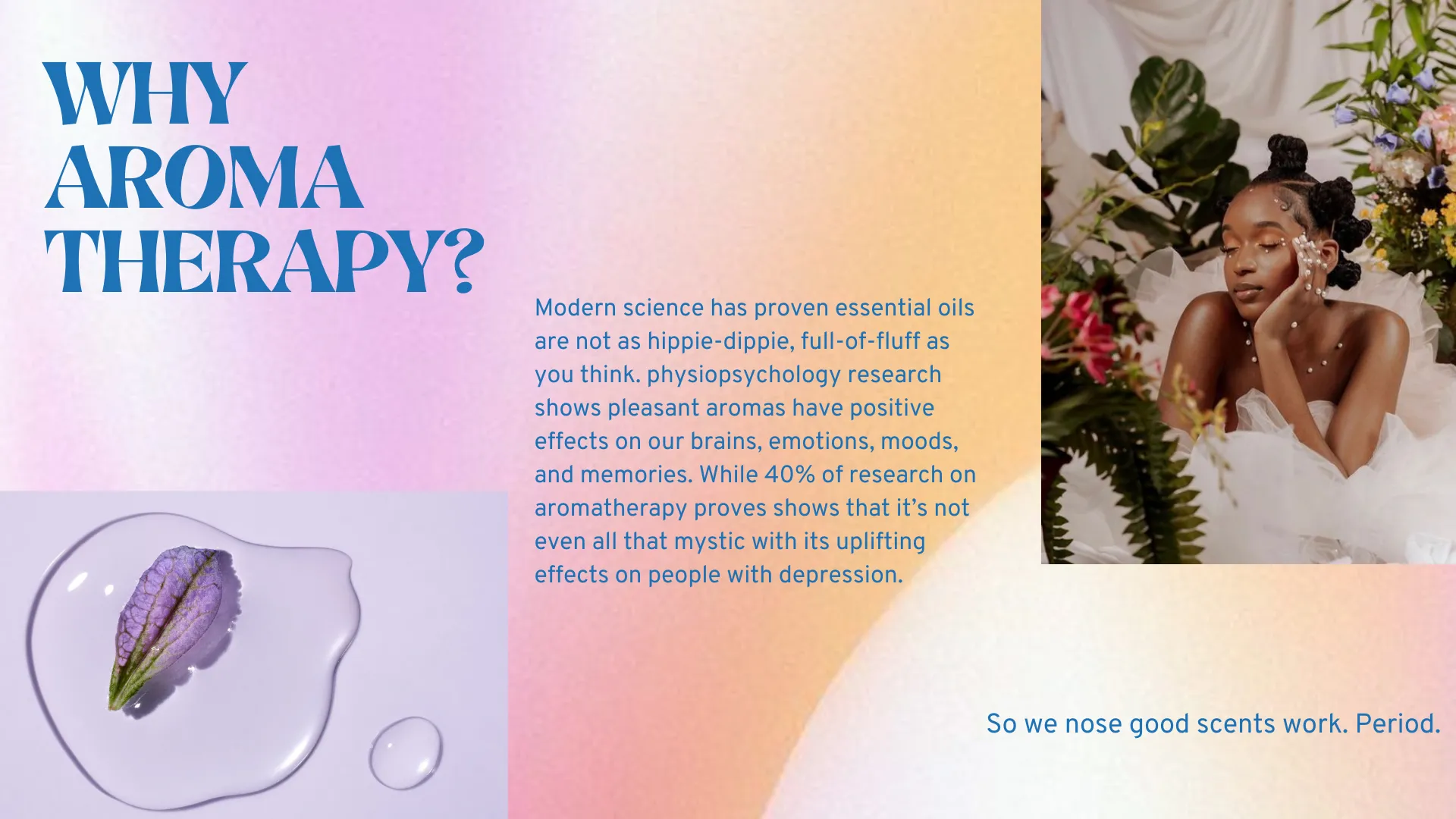 Modern science has proven essential oils are not as hippie-dippie, full-of-fluff as you think. physiopsychology research shows pleasant aromas have positive effects on our brains, emotions, moods, and memories. While 40% of research on aromatherapy proves shows that it’s not even all that mystic with its uplifting effects on people with depression.