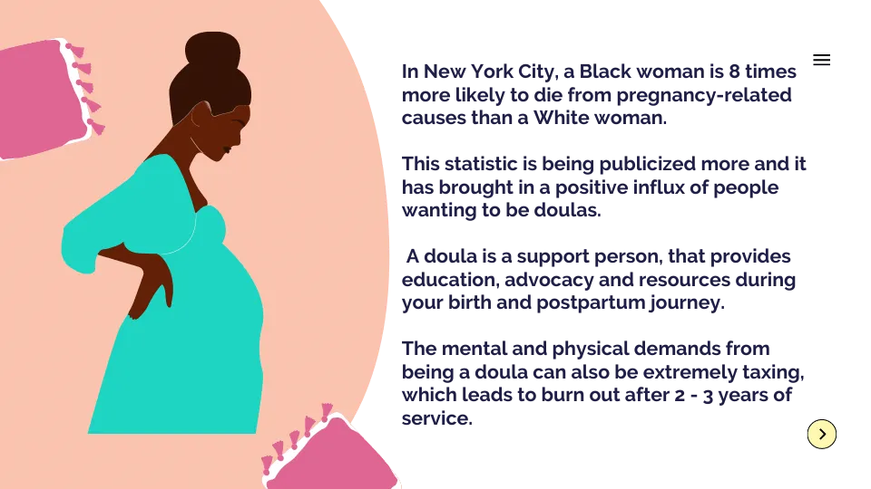 xIn New York City, a Black woman is 8 times more likely to die from pregnancy-related causes than a White woman. This statistic is being publicized more and it has brought in a positive influx of people wanting to be doulas. A doula is a support person, that provides education, advocacy and resources during your birth and postpartum journey. The mental and physical demands from being a doula can also be extremely taxing, which leads to burn out after 2 - 3 years of service.