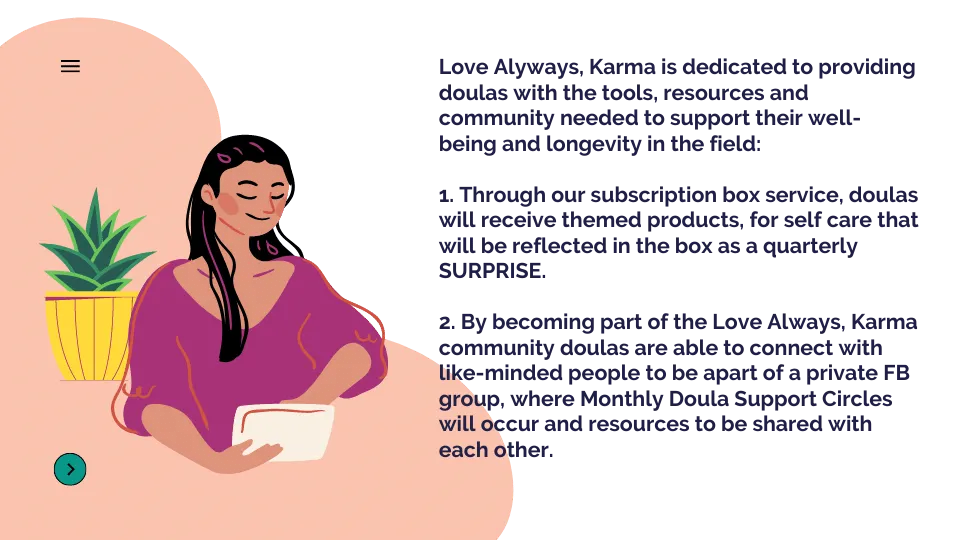 Love Alyways, Karma is dedicated to providing doulas with the tools, resources and community needed to support their well-being and longevity in the field: 1. Through our subscription box service, doulas will receive themed products, for self care that will be reflected in the box as a quarterly SURPRISE. 2. By becoming part of the "Love Always, Karma" community doulas are able to connect with like-minded people to be apart of a private FB group, where Monthly Doula Support Circles will occur and resourc