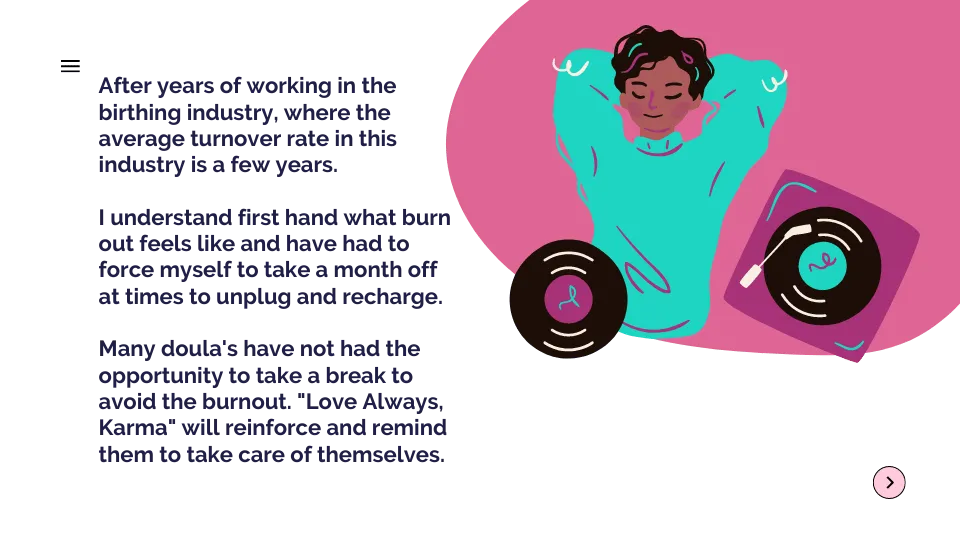 After years of working in the birthing industry, where the average turnover rate in this industry is a few years. I understand first hand what burn out feels like and have had to force myself to take a month off at times to unplug and recharge. Many doula's have not had the opportunity to take a break to avoid the burnout. "Love Always, Karma" will reinforce and remind them to take care of themselves.
