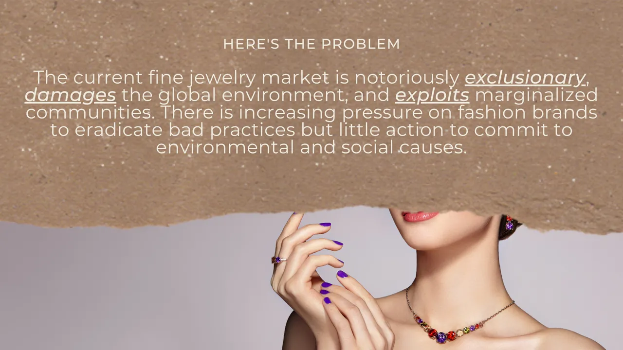 The current fine jewelry market is notoriously exclusionary, damaging to the global environment, and exploitative of marginalized communities. There is increasing pressure on fashion brands to eradicate bad practices but little action to commit to environmental and social causes.