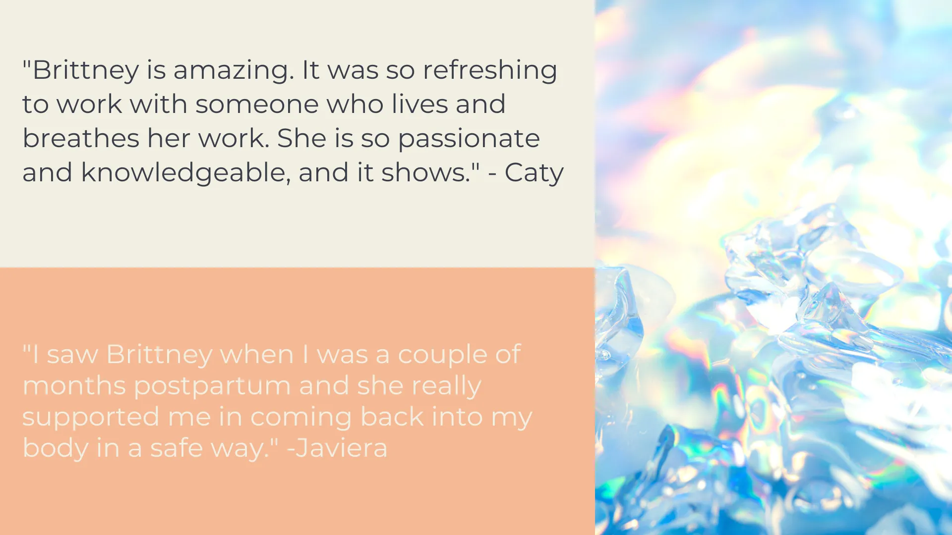 Client Testimonials: "Brittney is amazing. It was so refreshing to work with someone who lives and breathes her work. She is so passionate and knowledgeable, and it shows." - Caty. "I saw Brittney when I was a couple of months postpartum and she really supported me in coming back into my body in a safe way." -Javiera