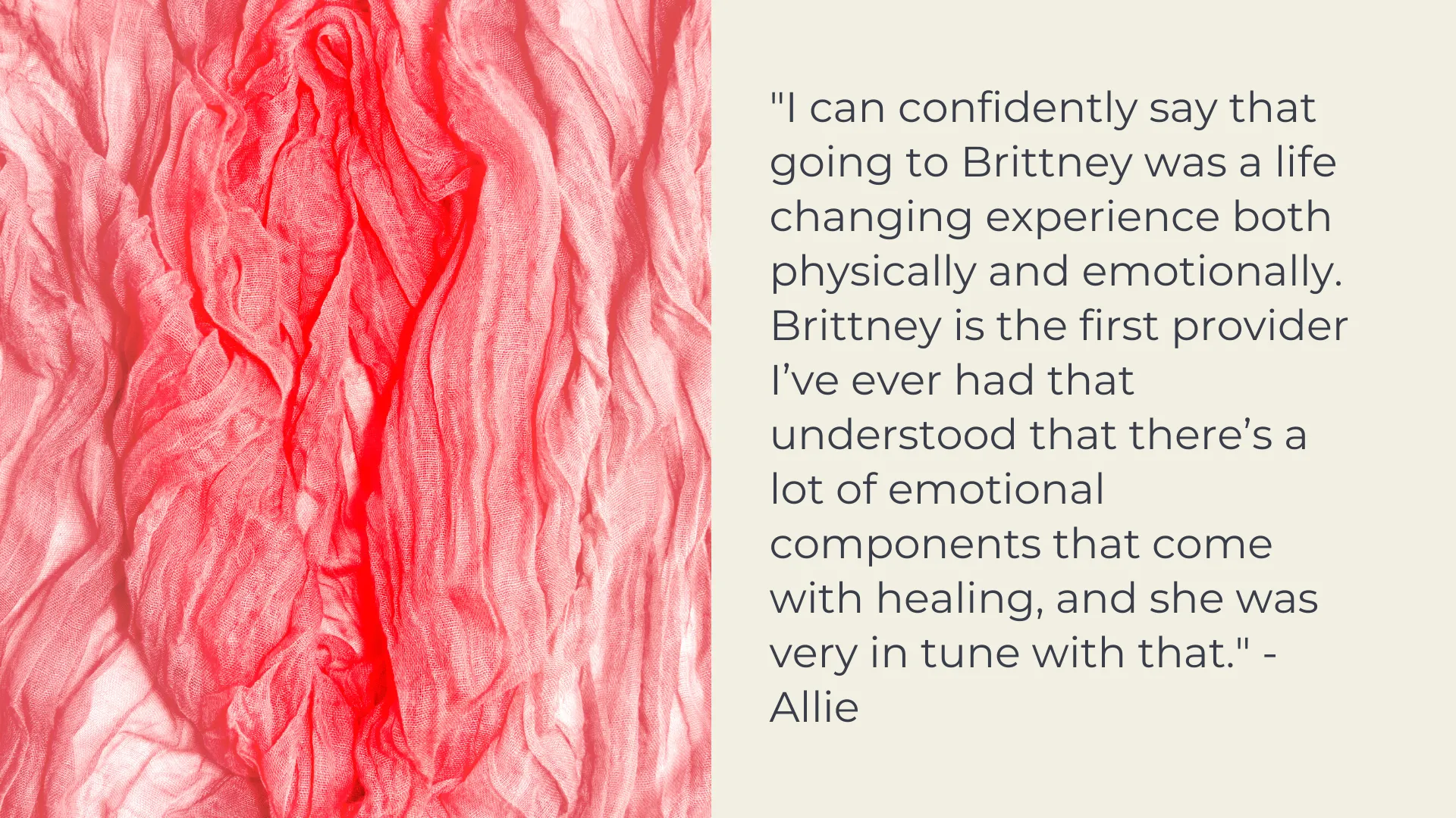 Client Testimonial: "I can confidently say that going to Brittney was a life changing experience both physically and emotionally. Brittney is the first provider I’ve ever had that understood that there’s a lot of emotional components that come with healing, and she was very in tune with that." - Allie