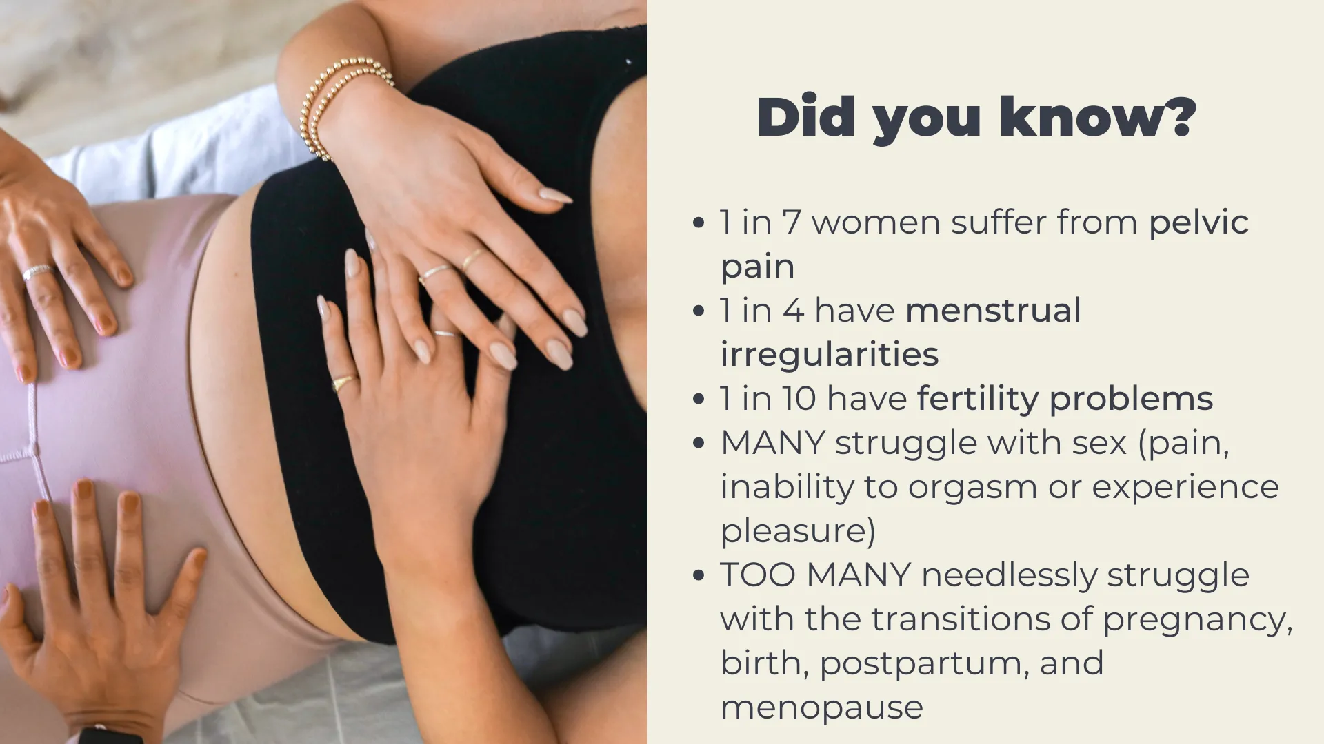 Did you know? 1 in 7 women suffer from pelvic pain 1 in 4 have menstrual irregularities 1 in 10 have fertility problems MANY struggle with sex (pain, inability to orgasm or experience pleasure) TOO MANY needlessly struggle with the transitions of pregnancy, birth, postpartum, and menopause