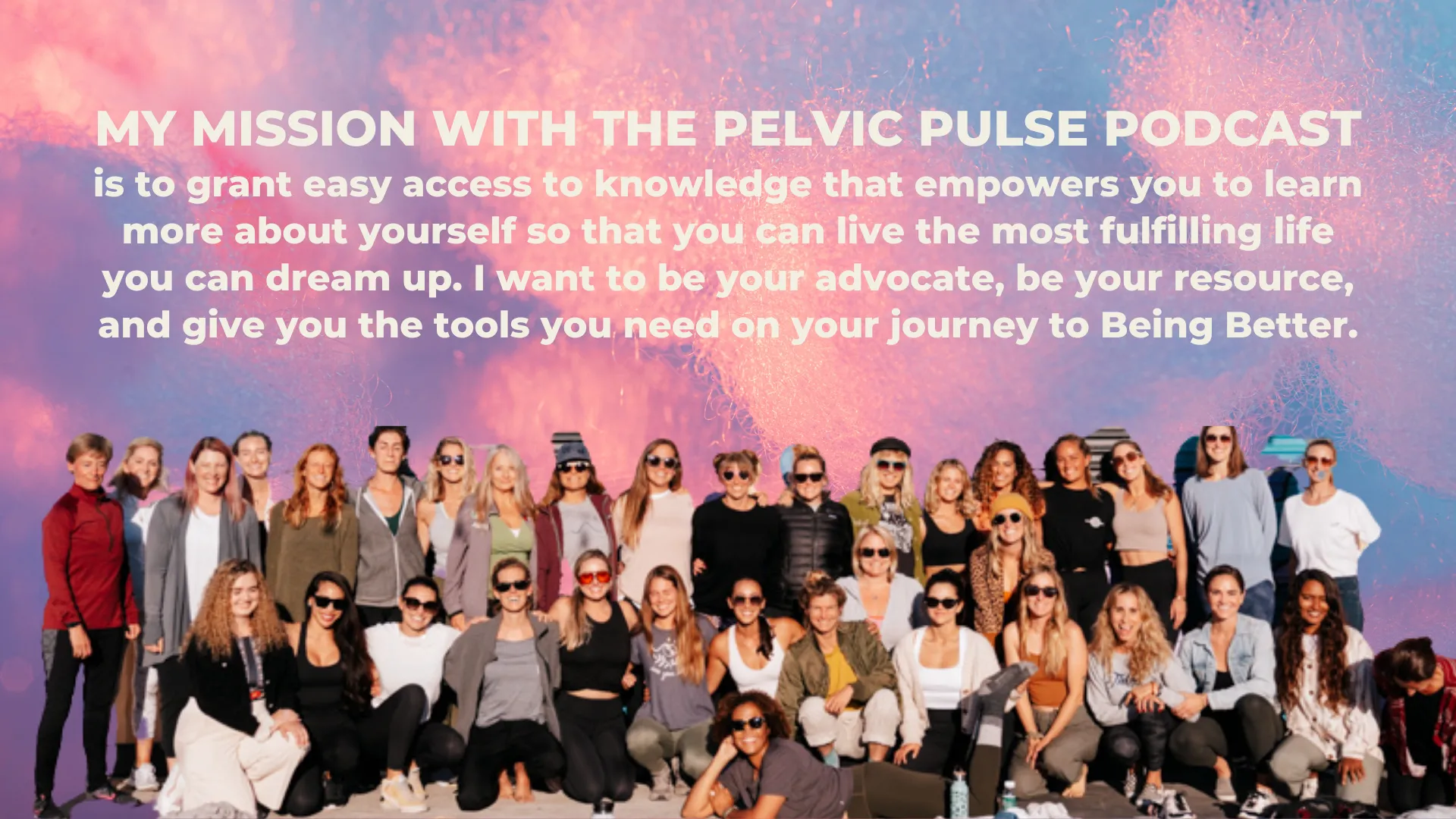 My mission for the Pelvic Pulse Podcast: is to grant easy access to knowledge that empowers you to learn more about yourself so that you can live the most fulfilling life you can dream up. I want to be your advocate, be your resource, and give you the tools you need on your journey to Being Better.